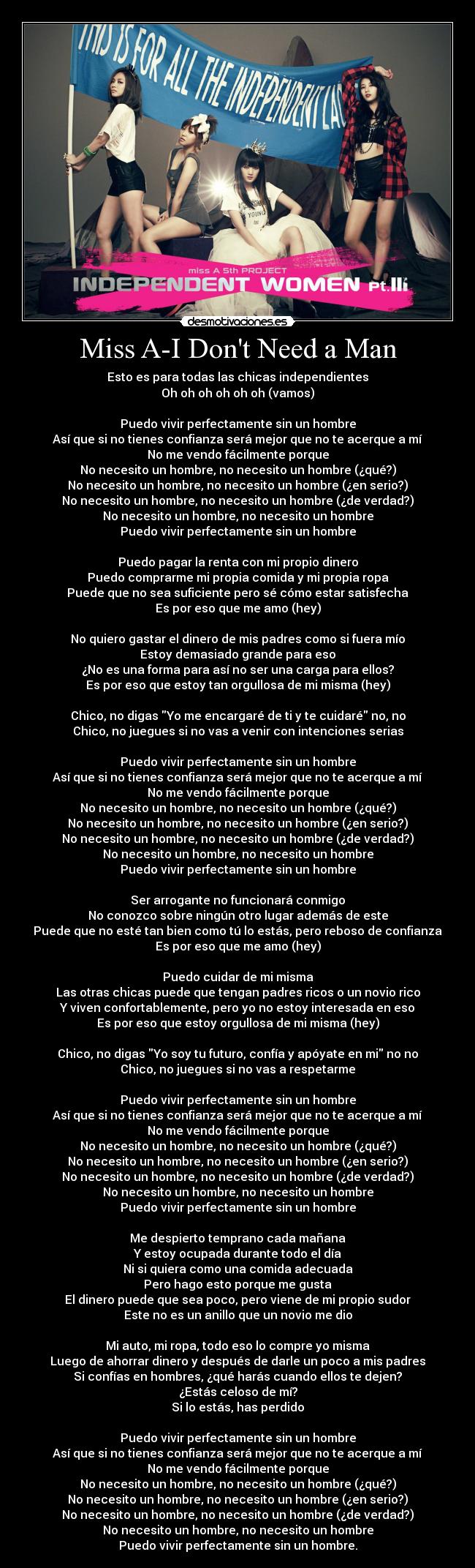 Miss A-I Dont Need a Man - Esto es para todas las chicas independientes
Oh oh oh oh oh oh (vamos)

Puedo vivir perfectamente sin un hombre
Así que si no tienes confianza será mejor que no te acerque a mí
No me vendo fácilmente porque
No necesito un hombre, no necesito un hombre (¿qué?)
No necesito un hombre, no necesito un hombre (¿en serio?)
No necesito un hombre, no necesito un hombre (¿de verdad?)
No necesito un hombre, no necesito un hombre
Puedo vivir perfectamente sin un hombre

Puedo pagar la renta con mi propio dinero
Puedo comprarme mi propia comida y mi propia ropa
Puede que no sea suficiente pero sé cómo estar satisfecha
Es por eso que me amo (hey)

No quiero gastar el dinero de mis padres como si fuera mío
Estoy demasiado grande para eso
¿No es una forma para así no ser una carga para ellos?
Es por eso que estoy tan orgullosa de mi misma (hey)

Chico, no digas Yo me encargaré de ti y te cuidaré no, no
Chico, no juegues si no vas a venir con intenciones serias

Puedo vivir perfectamente sin un hombre
Así que si no tienes confianza será mejor que no te acerque a mí
No me vendo fácilmente porque
No necesito un hombre, no necesito un hombre (¿qué?)
No necesito un hombre, no necesito un hombre (¿en serio?)
No necesito un hombre, no necesito un hombre (¿de verdad?)
No necesito un hombre, no necesito un hombre
Puedo vivir perfectamente sin un hombre

Ser arrogante no funcionará conmigo
No conozco sobre ningún otro lugar además de este
Puede que no esté tan bien como tú lo estás, pero reboso de confianza
Es por eso que me amo (hey)

Puedo cuidar de mi misma
Las otras chicas puede que tengan padres ricos o un novio rico
Y viven confortablemente, pero yo no estoy interesada en eso
Es por eso que estoy orgullosa de mi misma (hey)

Chico, no digas Yo soy tu futuro, confía y apóyate en mi no no
Chico, no juegues si no vas a respetarme

Puedo vivir perfectamente sin un hombre
Así que si no tienes confianza será mejor que no te acerque a mí
No me vendo fácilmente porque
No necesito un hombre, no necesito un hombre (¿qué?)
No necesito un hombre, no necesito un hombre (¿en serio?)
No necesito un hombre, no necesito un hombre (¿de verdad?)
No necesito un hombre, no necesito un hombre
Puedo vivir perfectamente sin un hombre

Me despierto temprano cada mañana
Y estoy ocupada durante todo el día
Ni si quiera como una comida adecuada
Pero hago esto porque me gusta
El dinero puede que sea poco, pero viene de mi propio sudor
Este no es un anillo que un novio me dio

Mi auto, mi ropa, todo eso lo compre yo misma
Luego de ahorrar dinero y después de darle un poco a mis padres
Si confías en hombres, ¿qué harás cuando ellos te dejen?
¿Estás celoso de mí?
Si lo estás, has perdido

Puedo vivir perfectamente sin un hombre
Así que si no tienes confianza será mejor que no te acerque a mí
No me vendo fácilmente porque
No necesito un hombre, no necesito un hombre (¿qué?)
No necesito un hombre, no necesito un hombre (¿en serio?)
No necesito un hombre, no necesito un hombre (¿de verdad?)
No necesito un hombre, no necesito un hombre
Puedo vivir perfectamente sin un hombre.