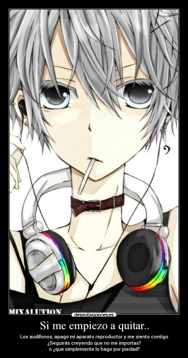 Si me empiezo a quitar.. - Los audífonos, apago mi aparato reproductor y me siento contigo
¿Seguirás creyendo que no me importas?
o ¿que simplemente lo hago por piedad?