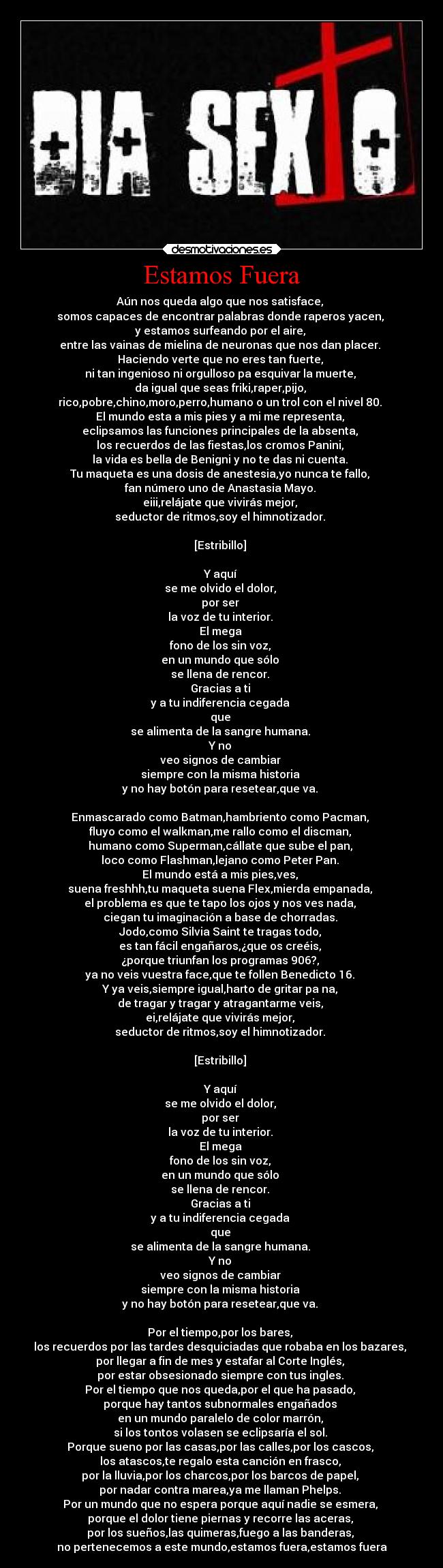 Estamos Fuera - Aún nos queda algo que nos satisface, 
somos capaces de encontrar palabras donde raperos yacen, 
y estamos surfeando por el aire, 
entre las vainas de mielina de neuronas que nos dan placer. 
Haciendo verte que no eres tan fuerte, 
ni tan ingenioso ni orgulloso pa esquivar la muerte, 
da igual que seas friki,raper,pijo, 
rico,pobre,chino,moro,perro,humano o un trol con el nivel 80. 
El mundo esta a mis pies y a mi me representa, 
eclipsamos las funciones principales de la absenta, 
los recuerdos de las fiestas,los cromos Panini, 
la vida es bella de Benigni y no te das ni cuenta. 
Tu maqueta es una dosis de anestesia,yo nunca te fallo, 
fan número uno de Anastasia Mayo. 
eiii,relájate que vivirás mejor, 
seductor de ritmos,soy el himnotizador. 

[Estribillo] 

Y aquí 
se me olvido el dolor, 
por ser 
la voz de tu interior. 
El mega 
fono de los sin voz, 
en un mundo que sólo 
se llena de rencor. 
Gracias a ti 
y a tu indiferencia cegada 
que 
se alimenta de la sangre humana. 
Y no 
veo signos de cambiar 
siempre con la misma historia 
y no hay botón para resetear,que va. 

Enmascarado como Batman,hambriento como Pacman, 
fluyo como el walkman,me rallo como el discman, 
humano como Superman,cállate que sube el pan, 
loco como Flashman,lejano como Peter Pan. 
El mundo está a mis pies,ves, 
suena freshhh,tu maqueta suena Flex,mierda empanada, 
el problema es que te tapo los ojos y nos ves nada, 
ciegan tu imaginación a base de chorradas. 
Jodo,como Silvia Saint te tragas todo, 
es tan fácil engañaros,¿que os creéis, 
¿porque triunfan los programas 906?, 
ya no veis vuestra face,que te follen Benedicto 16. 
Y ya veis,siempre igual,harto de gritar pa na, 
de tragar y tragar y atragantarme veis, 
ei,relájate que vivirás mejor, 
seductor de ritmos,soy el himnotizador. 

[Estribillo] 

Y aquí 
se me olvido el dolor, 
por ser 
la voz de tu interior. 
El mega 
fono de los sin voz, 
en un mundo que sólo 
se llena de rencor. 
Gracias a ti 
y a tu indiferencia cegada 
que 
se alimenta de la sangre humana. 
Y no 
veo signos de cambiar 
siempre con la misma historia 
y no hay botón para resetear,que va. 

Por el tiempo,por los bares, 
los recuerdos por las tardes desquiciadas que robaba en los bazares, 
por llegar a fin de mes y estafar al Corte Inglés, 
por estar obsesionado siempre con tus ingles. 
Por el tiempo que nos queda,por el que ha pasado, 
porque hay tantos subnormales engañados 
en un mundo paralelo de color marrón, 
si los tontos volasen se eclipsaría el sol. 
Porque sueno por las casas,por las calles,por los cascos, 
los atascos,te regalo esta canción en frasco, 
por la lluvia,por los charcos,por los barcos de papel, 
por nadar contra marea,ya me llaman Phelps. 
Por un mundo que no espera porque aquí nadie se esmera, 
porque el dolor tiene piernas y recorre las aceras, 
por los sueños,las quimeras,fuego a las banderas, 
no pertenecemos a este mundo,estamos fuera,estamos fuera