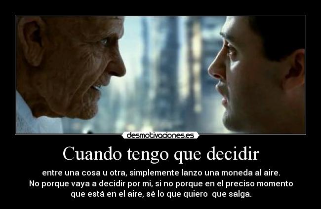 Cuando tengo que decidir - entre una cosa u otra, simplemente lanzo una moneda al aire.
No porque vaya a decidir por mi, si no porque en el preciso momento
que está en el aire, sé lo que quiero que salga.