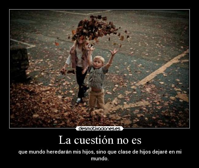 La cuestión no es - que mundo heredarán mis hijos, sino que clase de hijos dejaré en mi mundo.