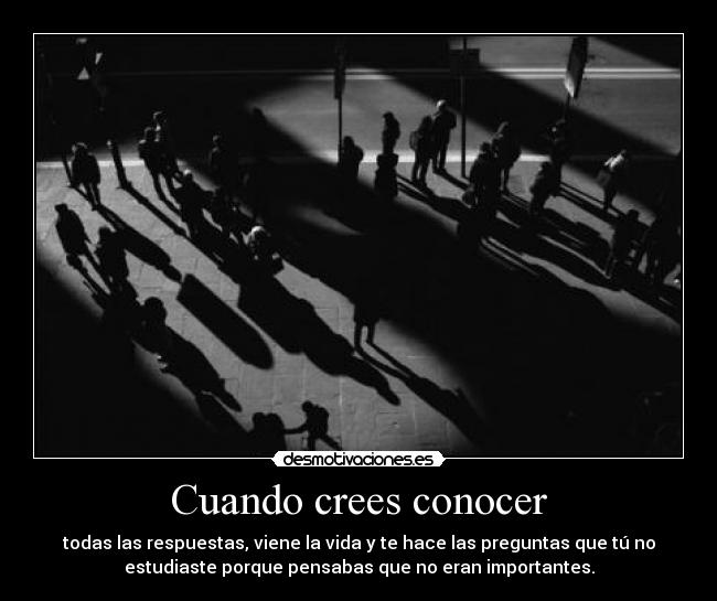 Cuando crees conocer - todas las respuestas, viene la vida y te hace las preguntas que tú no
estudiaste porque pensabas que no eran importantes.