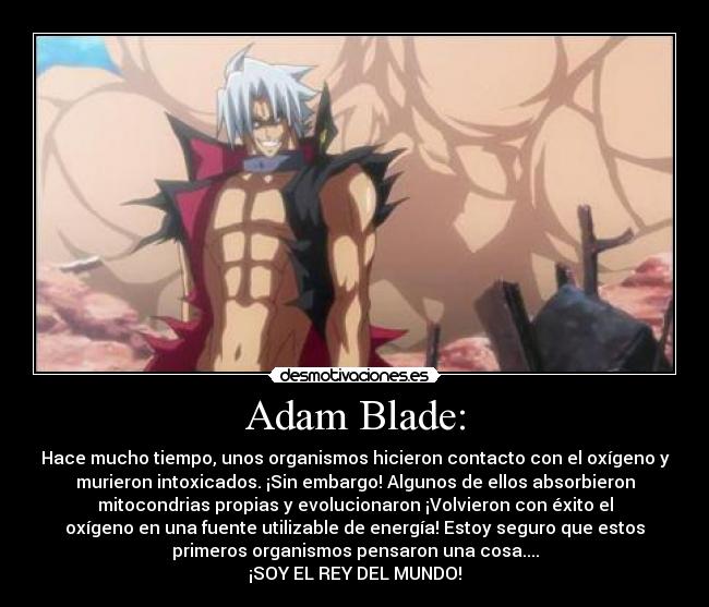 Adam Blade: - Hace mucho tiempo, unos organismos hicieron contacto con el oxígeno y
murieron intoxicados. ¡Sin embargo! Algunos de ellos absorbieron
mitocondrias propias y evolucionaron ¡Volvieron con éxito el
oxígeno en una fuente utilizable de energía! Estoy seguro que estos
primeros organismos pensaron una cosa....
¡SOY EL REY DEL MUNDO!