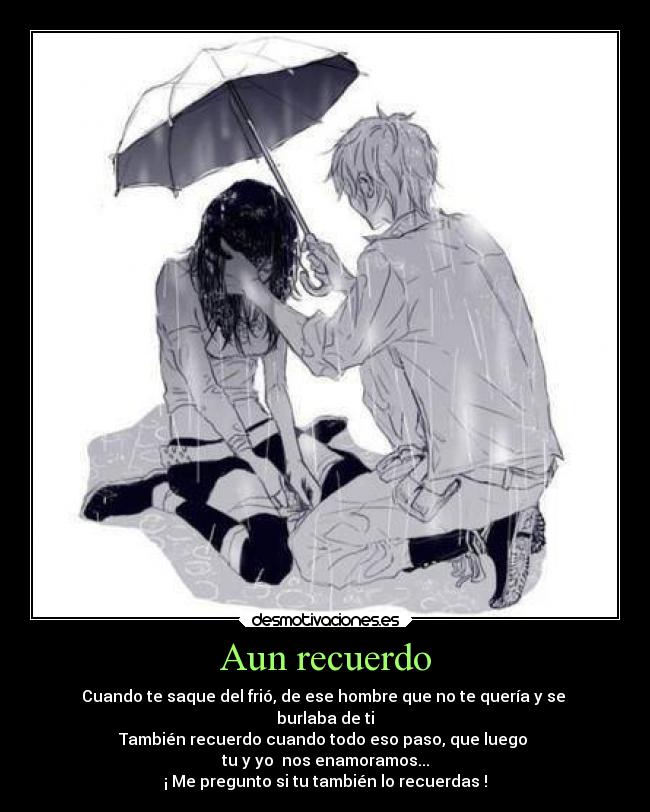 Aun recuerdo - Cuando te saque del frió, de ese hombre que no te quería y se
burlaba de ti
También recuerdo cuando todo eso paso, que luego
tu y yo nos enamoramos...
¡ Me pregunto si tu también lo recuerdas !