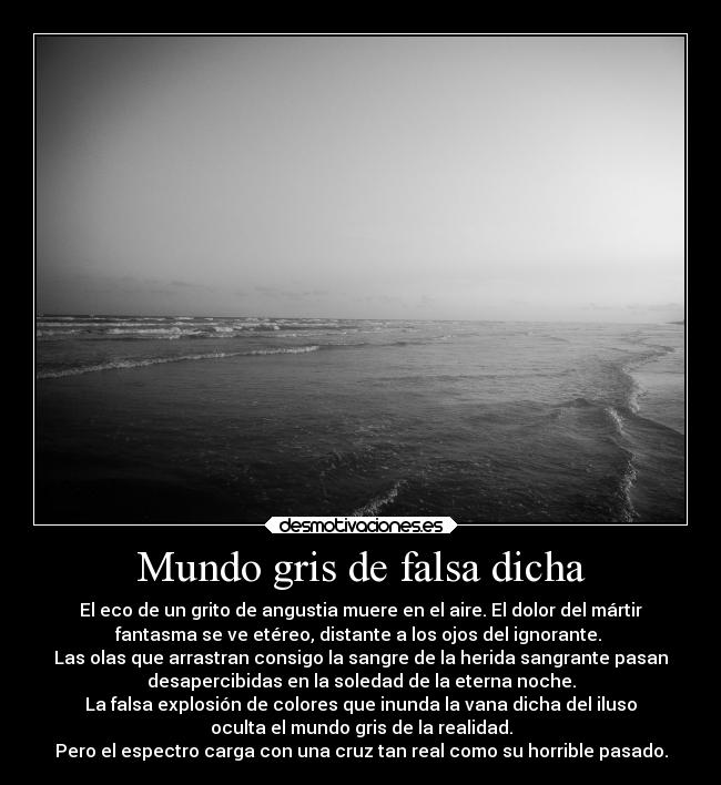 Mundo gris de falsa dicha - El eco de un grito de angustia muere en el aire. El dolor del mártir
fantasma se ve etéreo, distante a los ojos del ignorante. 
Las olas que arrastran consigo la sangre de la herida sangrante pasan
desapercibidas en la soledad de la eterna noche.
La falsa explosión de colores que inunda la vana dicha del iluso
oculta el mundo gris de la realidad.
Pero el espectro carga con una cruz tan real como su horrible pasado.