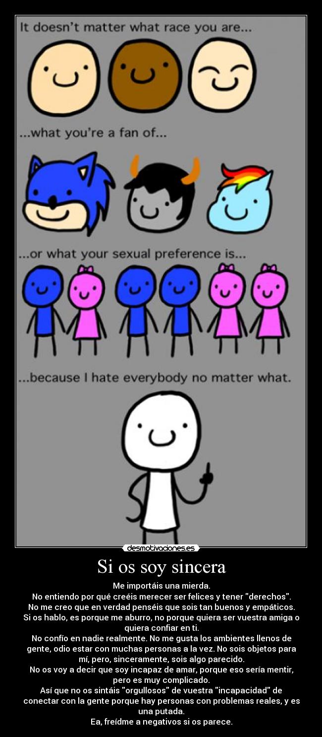 Si os soy sincera - Me importáis una mierda.
No entiendo por qué creéis merecer ser felices y tener derechos.
No me creo que en verdad penséis que sois tan buenos y empáticos.
Si os hablo, es porque me aburro, no porque quiera ser vuestra amiga o
quiera confiar en ti.
No confío en nadie realmente. No me gusta los ambientes llenos de
gente, odio estar con muchas personas a la vez. No sois objetos para
mí, pero, sinceramente, sois algo parecido.
No os voy a decir que soy incapaz de amar, porque eso sería mentir,
pero es muy complicado.
Así que no os sintáis orgullosos de vuestra incapacidad de
conectar con la gente porque hay personas con problemas reales, y es
una putada.
Ea, freídme a negativos si os parece.