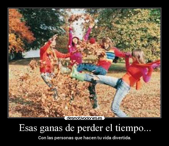 Esas ganas de perder el tiempo... - Con las personas que hacen tu vida divertida.