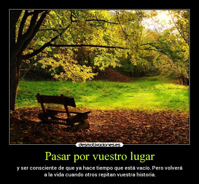 Pasar por vuestro lugar - y ser consciente de que ya hace tiempo que está vacío. Pero volverá
a la vida cuando otros repitan vuestra historia.