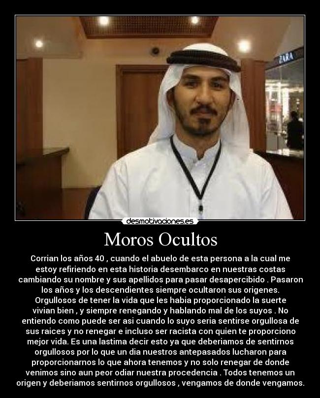 Moros Ocultos - Corrian los años 40 , cuando el abuelo de esta persona a la cual me
estoy refiriendo en esta historia desembarco en nuestras costas
cambiando su nombre y sus apellidos para pasar desapercibido . Pasaron
los años y los descendientes siempre ocultaron sus origenes.
Orgullosos de tener la vida que les habia proporcionado la suerte
vivian bien , y siempre renegando y hablando mal de los suyos . No
entiendo como puede ser asi cuando lo suyo seria sentirse orgullosa de
sus raices y no renegar e incluso ser racista con quien te proporciono
mejor vida. Es una lastima decir esto ya que deberiamos de sentirnos
orgullosos por lo que un dia nuestros antepasados lucharon para
proporcionarnos lo que ahora tenemos y no solo renegar de donde
venimos sino aun peor odiar nuestra procedencia . Todos tenemos un
origen y deberiamos sentirnos orgullosos , vengamos de donde vengamos.