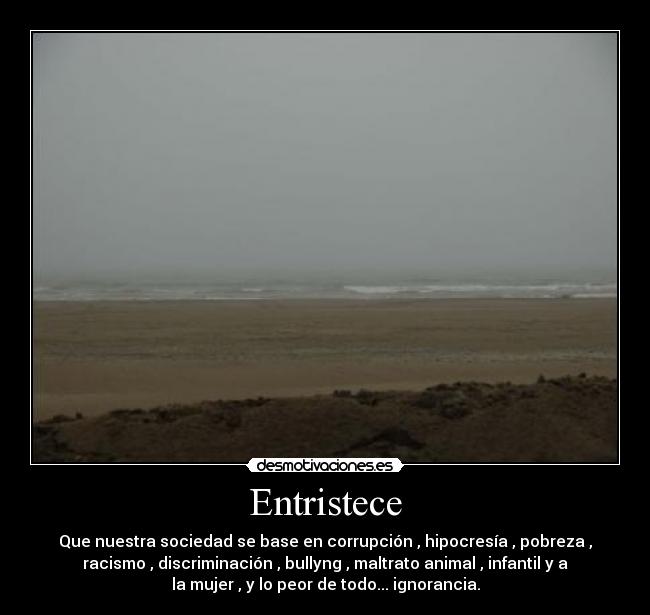 Entristece - Que nuestra sociedad se base en corrupción , hipocresía , pobreza ,
racismo , discriminación , bullyng , maltrato animal , infantil y a
la mujer , y lo peor de todo... ignorancia.
