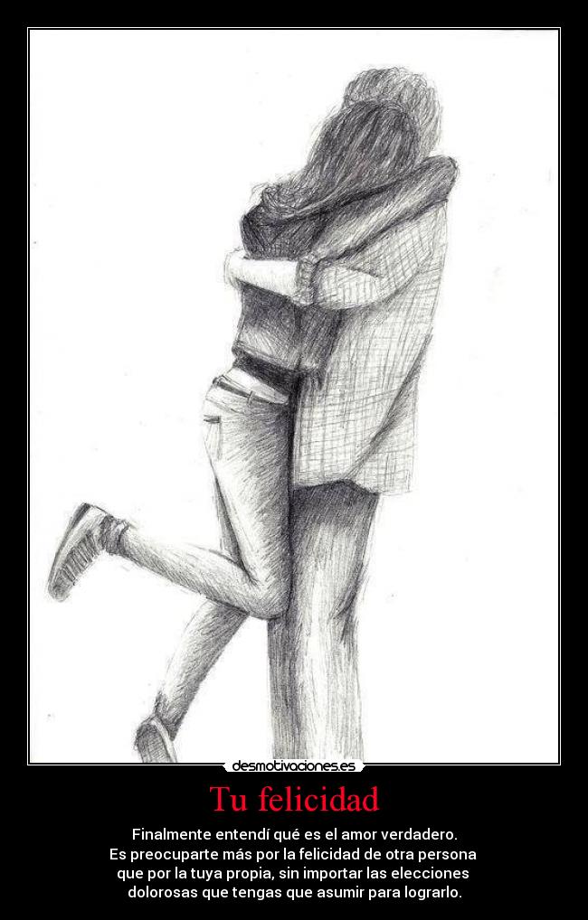 Tu felicidad - Finalmente entendí qué es el amor verdadero.
Es preocuparte más por la felicidad de otra persona 
que por la tuya propia, sin importar las elecciones 
dolorosas que tengas que asumir para lograrlo.