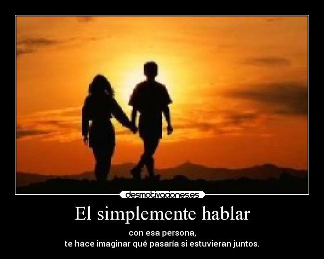 El simplemente hablar - con esa persona,
te hace imaginar qué pasaría si estuvieran juntos.