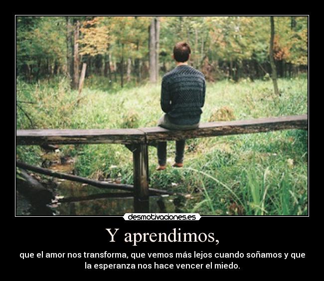 Y aprendimos, - que el amor nos transforma, que vemos más lejos cuando soñamos y que
la esperanza nos hace vencer el miedo.