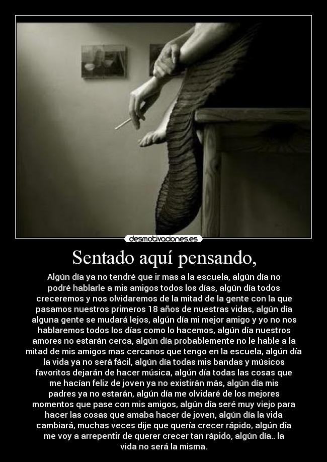 Sentado aquí pensando, - Algún día ya no tendré que ir mas a la escuela, algún día no
podré hablarle a mis amigos todos los días, algún día todos
creceremos y nos olvidaremos de la mitad de la gente con la que
pasamos nuestros primeros 18 años de nuestras vidas, algún día
alguna gente se mudará lejos, algún día mi mejor amigo y yo no nos
hablaremos todos los días como lo hacemos, algún día nuestros
amores no estarán cerca, algún día probablemente no le hable a la
mitad de mis amigos mas cercanos que tengo en la escuela, algún día
la vida ya no será fácil, algún día todas mis bandas y músicos
favoritos dejarán de hacer música, algún día todas las cosas que
me hacían feliz de joven ya no existirán más, algún día mis
padres ya no estarán, algún día me olvidaré de los mejores
momentos que pase con mis amigos, algún día seré muy viejo para
hacer las cosas que amaba hacer de joven, algún día la vida
cambiará, muchas veces dije que quería crecer rápido, algún día
me voy a arrepentir de querer crecer tan rápido, algún día.. la
vida no será la misma.