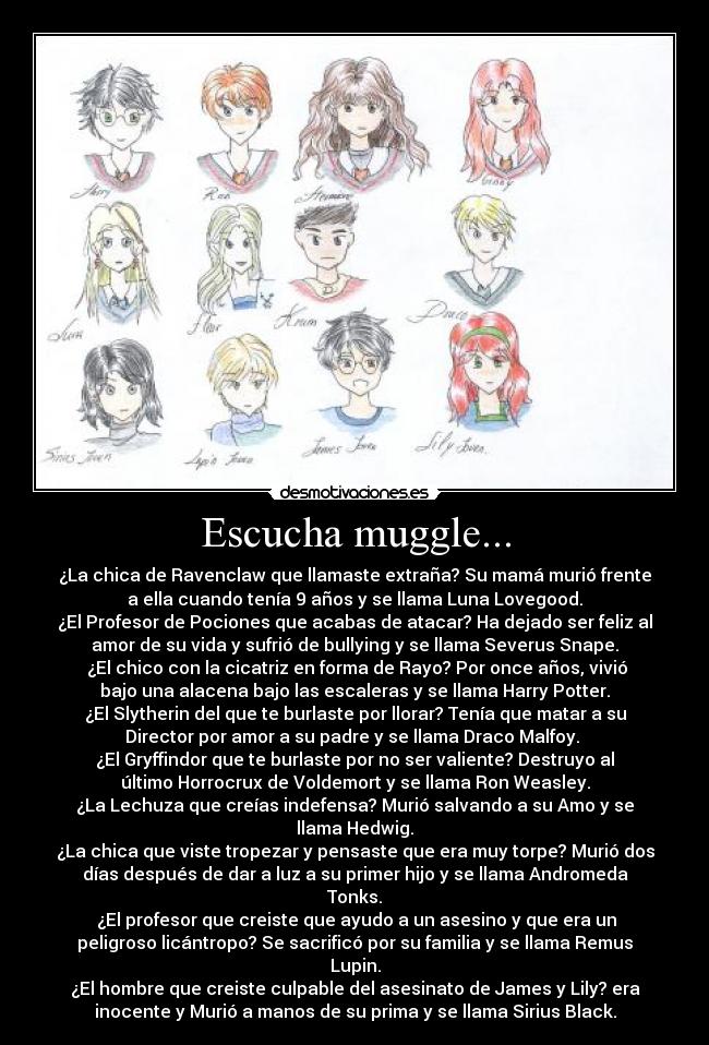 Escucha muggle... - ¿La chica de Ravenclaw que llamaste extraña? Su mamá murió frente
a ella cuando tenía 9 años y se llama Luna Lovegood.
¿El Profesor de Pociones que acabas de atacar? Ha dejado ser feliz al
amor de su vida y sufrió de bullying y se llama Severus Snape.
¿El chico con la cicatriz en forma de Rayo? Por once años, vivió
bajo una alacena bajo las escaleras y se llama Harry Potter.
¿El Slytherin del que te burlaste por llorar? Tenía que matar a su
Director por amor a su padre y se llama Draco Malfoy.
¿El Gryffindor que te burlaste por no ser valiente? Destruyo al
último Horrocrux de Voldemort y se llama Ron Weasley.
¿La Lechuza que creías indefensa? Murió salvando a su Amo y se
llama Hedwig.
¿La chica que viste tropezar y pensaste que era muy torpe? Murió dos
días después de dar a luz a su primer hijo y se llama Andromeda
Tonks.
¿El profesor que creiste que ayudo a un asesino y que era un
peligroso licántropo? Se sacrificó por su familia y se llama Remus
Lupin.
¿El hombre que creiste culpable del asesinato de James y Lily? era
inocente y Murió a manos de su prima y se llama Sirius Black.