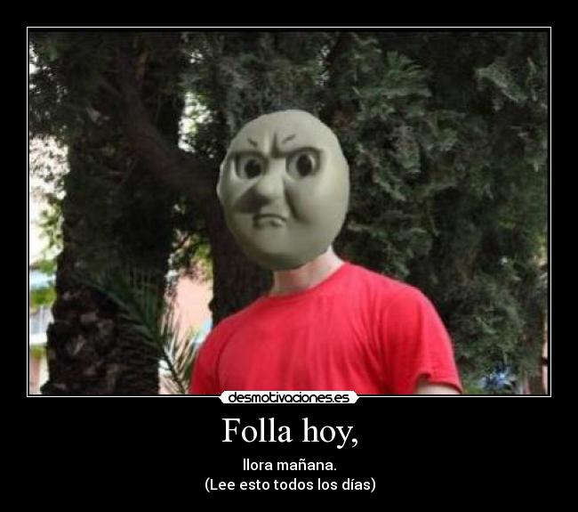 Folla hoy, - llora mañana.
(Lee esto todos los días)