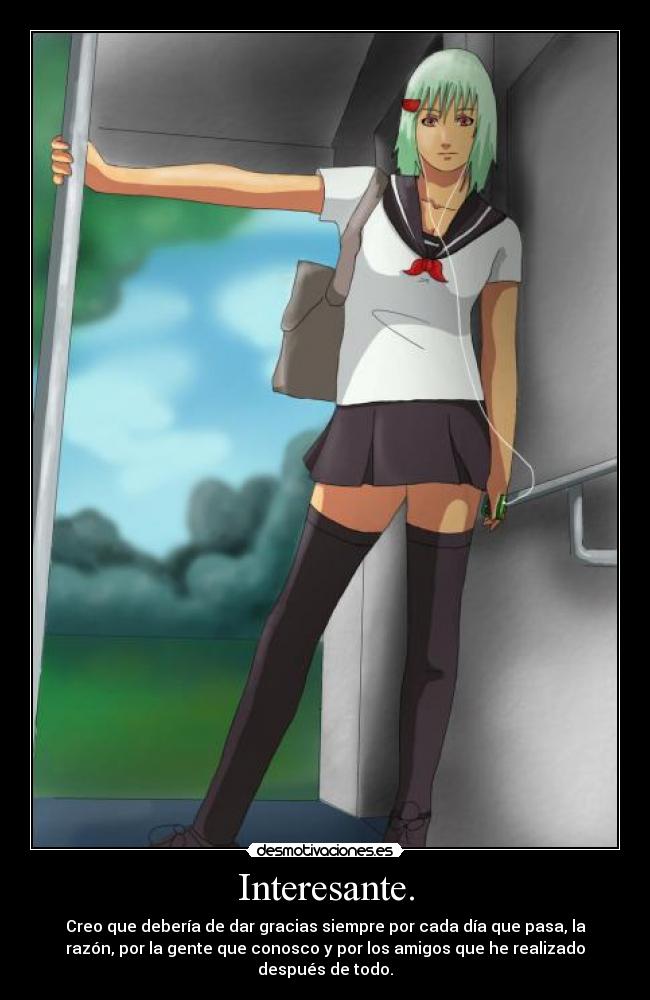 Interesante. - Creo que debería de dar gracias siempre por cada día que pasa, la
razón, por la gente que conosco y por los amigos que he realizado
después de todo.