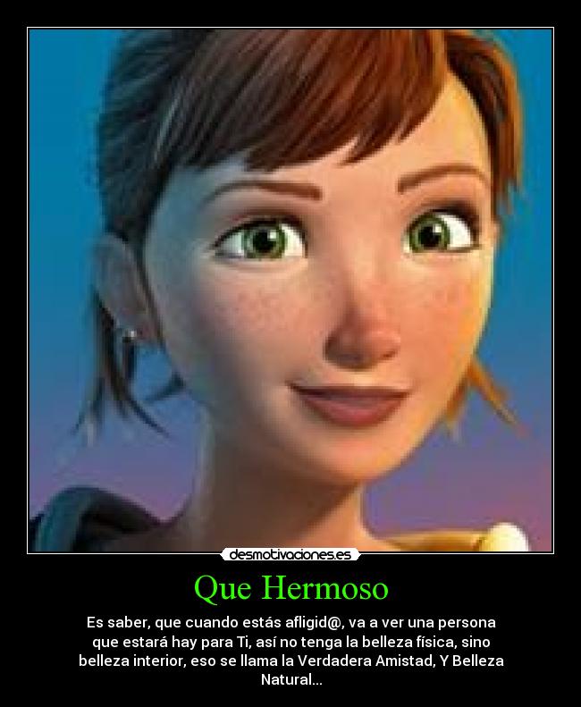 Que Hermoso - Es saber, que cuando estás afligid@, va a ver una persona
que estará hay para Ti, así no tenga la belleza física, sino
belleza interior, eso se llama la Verdadera Amistad, Y Belleza
Natural...