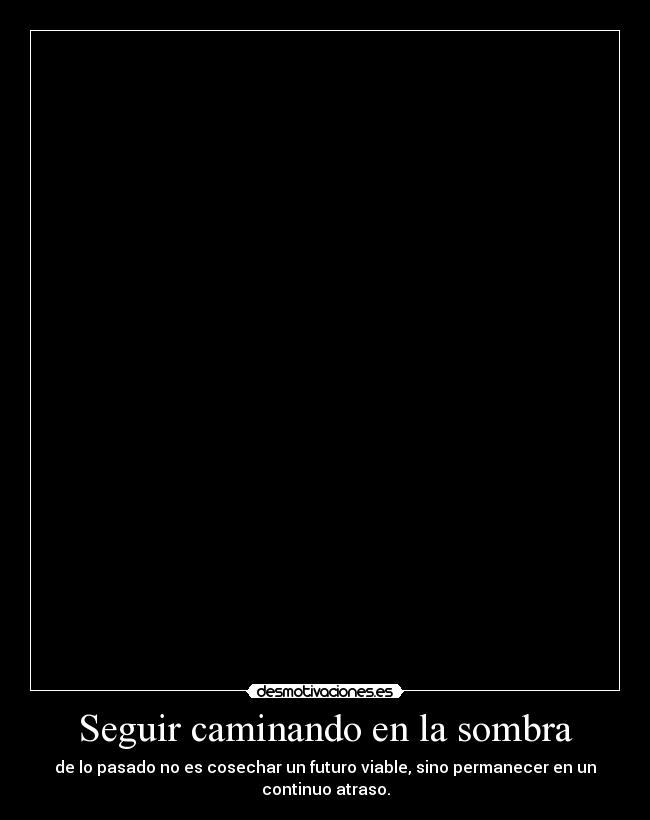Seguir caminando en la sombra - de lo pasado no es cosechar un futuro viable, sino permanecer en un
continuo atraso.