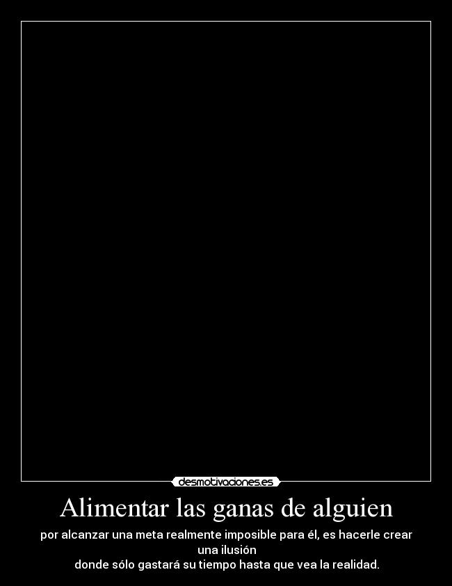 Alimentar las ganas de alguien - por alcanzar una meta realmente imposible para él, es hacerle crear una ilusión
donde sólo gastará su tiempo hasta que vea la realidad.