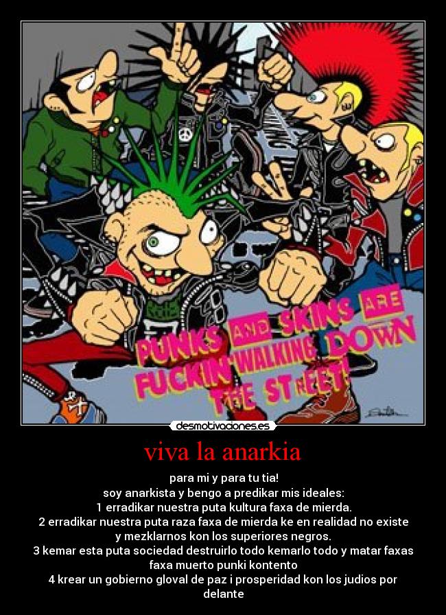 viva la anarkia - para mi y para tu tia!
soy anarkista y bengo a predikar mis ideales:
1 erradikar nuestra puta kultura faxa de mierda.
2 erradikar nuestra puta raza faxa de mierda ke en realidad no existe
y mezklarnos kon los superiores negros.
3 kemar esta puta sociedad destruirlo todo kemarlo todo y matar faxas
faxa muerto punki kontento
4 krear un gobierno gloval de paz i prosperidad kon los judios por
delante