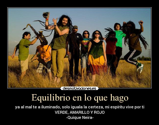 Equilibrio en lo que hago - ya al mal te a iluminado, solo iguala la certeza, mi espíritu vive por ti
VERDE, AMARILLO Y ROJO
-Quique Neira-