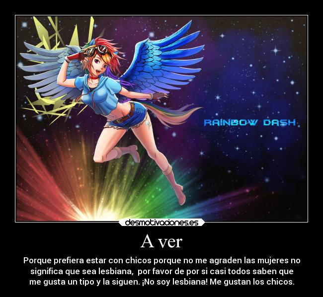 A ver - Porque prefiera estar con chicos porque no me agraden las mujeres no
significa que sea lesbiana, por favor de por si casi todos saben que
me gusta un tipo y la siguen. ¡No soy lesbiana! Me gustan los chicos.