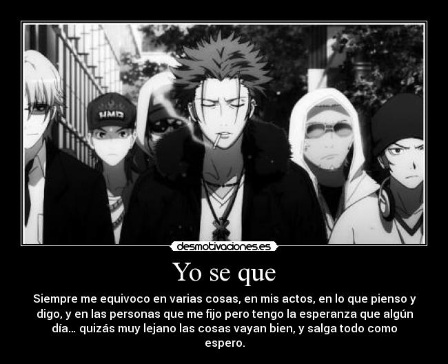 Yo se que - Siempre me equivoco en varias cosas, en mis actos, en lo que pienso y
digo, y en las personas que me fijo pero tengo la esperanza que algún
día… quizás muy lejano las cosas vayan bien, y salga todo como
espero.