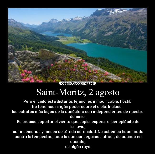 Saint-Moritz, 2 agosto - Pero el cielo está distante, lejano, es inmodificable, hostil. 
No tenemos ningún poder sobre el cielo. Incluso, 
los estratos más bajos de la atmósfera son independientes de nuestro dominio.
 Es preciso soportar el viento que sopla, esperar el beneplácito de la lluvia,
 sufrir semanas y meses de tórrida serenidad. No sabemos hacer nada
 contra la tempestad; todo lo que conseguimos atraer, de cuando en cuando,
 es algún rayo.