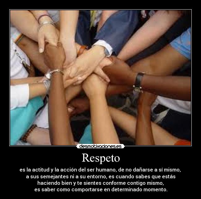 Respeto - es la actitud y la acción del ser humano, de no dañarse a sí mismo, 
a sus semejantes ni a su entorno, es cuando sabes que estás
 haciendo bien y te sientes conforme contigo mismo, 
es saber como comportarse en determinado momento.