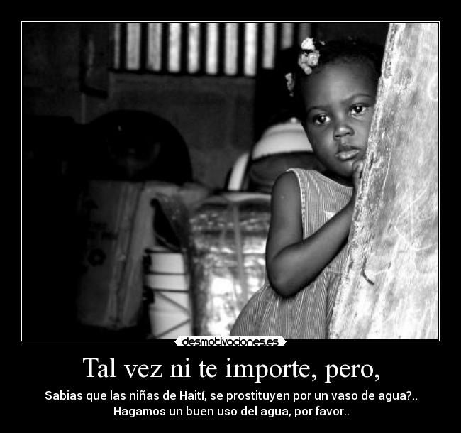 Tal vez ni te importe, pero, - Sabias que las niñas de Haití, se prostituyen por un vaso de agua?..
Hagamos un buen uso del agua, por favor..