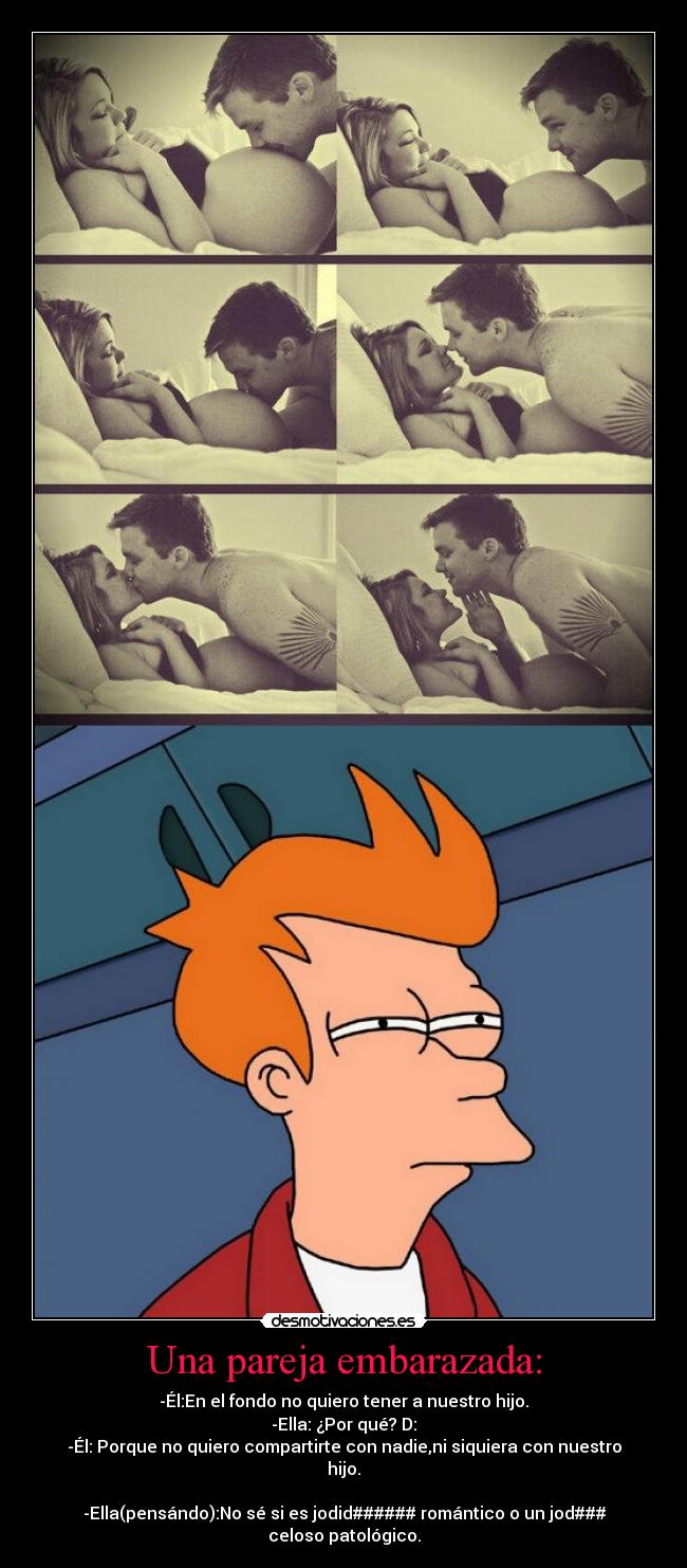 Una pareja embarazada: - -Él:En el fondo no quiero tener a nuestro hijo.
-Ella: ¿Por qué? D:
-Él: Porque no quiero compartirte con nadie,ni siquiera con nuestro
hijo.

-Ella(pensándo):No sé si es jodid###### romántico o un jod###
celoso patológico.