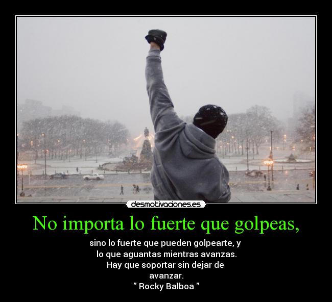 No importa lo fuerte que golpeas, - sino lo fuerte que pueden golpearte, y
lo que aguantas mientras avanzas.
Hay que soportar sin dejar de
avanzar.
Rocky Balboa