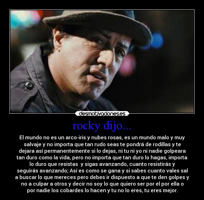 rocky dijo... - El mundo no es un arco-iris y nubes rosas, es un mundo malo y muy
salvaje y no importa que tan rudo seas te pondrá de rodillas y te
dejara así permanentemente si lo dejas, ni tu ni yo ni nadie golpeara
tan duro como la vida, pero no importa que tan duro lo hagas, importa
lo duro que resistas y sigas avanzando, cuanto resistirás y
seguirás avanzando; Así es como se gana y si sabes cuanto vales sal
a buscar lo que mereces pero debes ir dispuesto a que te den golpes y
no a culpar a otros y decir no soy lo que quiero ser por el por ella o
por nadie los cobardes lo hacen y tu no lo eres, tu eres mejor.