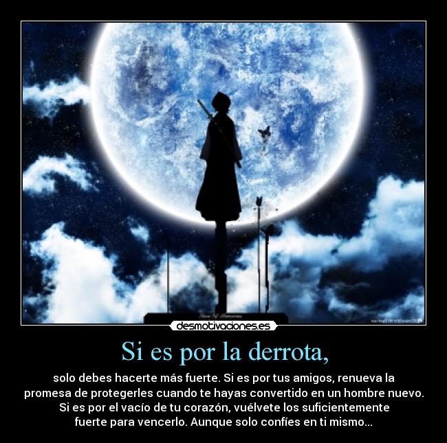 Si es por la derrota, - solo debes hacerte más fuerte. Si es por tus amigos, renueva la
promesa de protegerles cuando te hayas convertido en un hombre nuevo.
Si es por el vacío de tu corazón, vuélvete los suficientemente
fuerte para vencerlo. Aunque solo confíes en ti mismo...