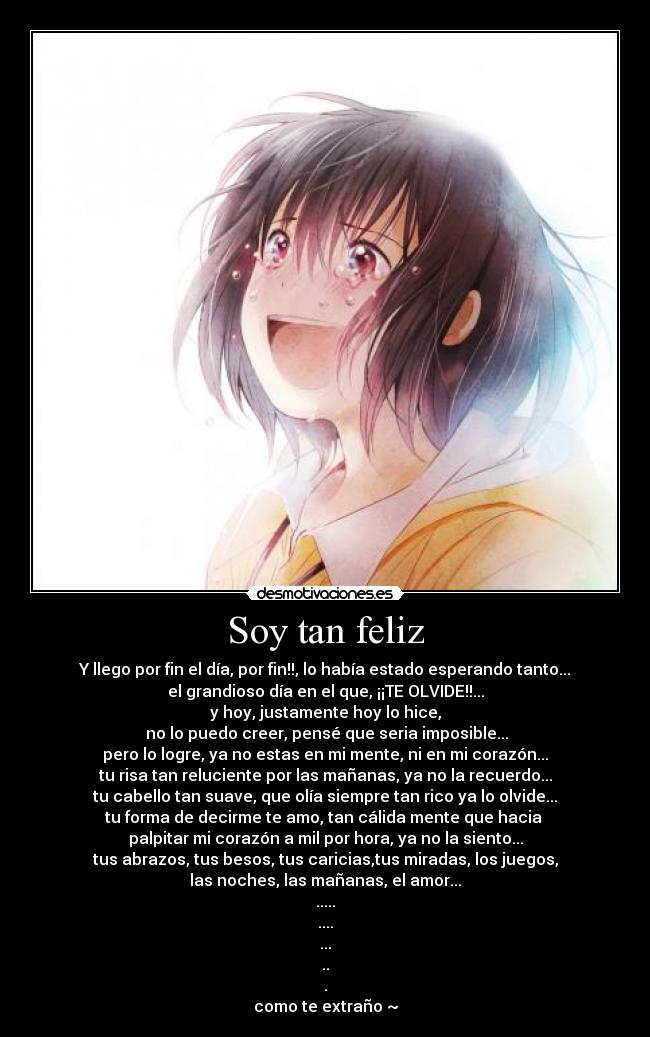 Soy tan feliz - Y llego por fin el día, por fin!!, lo había estado esperando tanto...
el grandioso día en el que, ¡¡TE OLVIDE!!...
y hoy, justamente hoy lo hice,
no lo puedo creer, pensé que seria imposible...
pero lo logre, ya no estas en mi mente, ni en mi corazón...
tu risa tan reluciente por las mañanas, ya no la recuerdo...
tu cabello tan suave, que olía siempre tan rico ya lo olvide...
tu forma de decirme te amo, tan cálida mente que hacia
palpitar mi corazón a mil por hora, ya no la siento...
tus abrazos, tus besos, tus caricias,tus miradas, los juegos,
las noches, las mañanas, el amor...
.....
....
...
..
.
como te extraño ~
