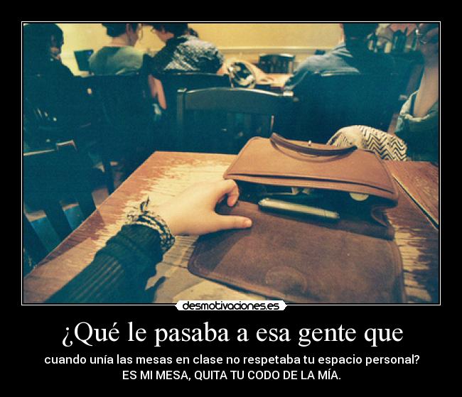 ¿Qué le pasaba a esa gente que - cuando unía las mesas en clase no respetaba tu espacio personal?
ES MI MESA, QUITA TU CODO DE LA MÍA.