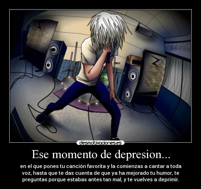 Ese momento de depresion... - en el que pones tu canción favorita y la comienzas a cantar a toda
voz, hasta que te das cuenta de que ya ha mejorado tu humor, te
preguntas porque estabas antes tan mal, y te vuelves a deprimir.