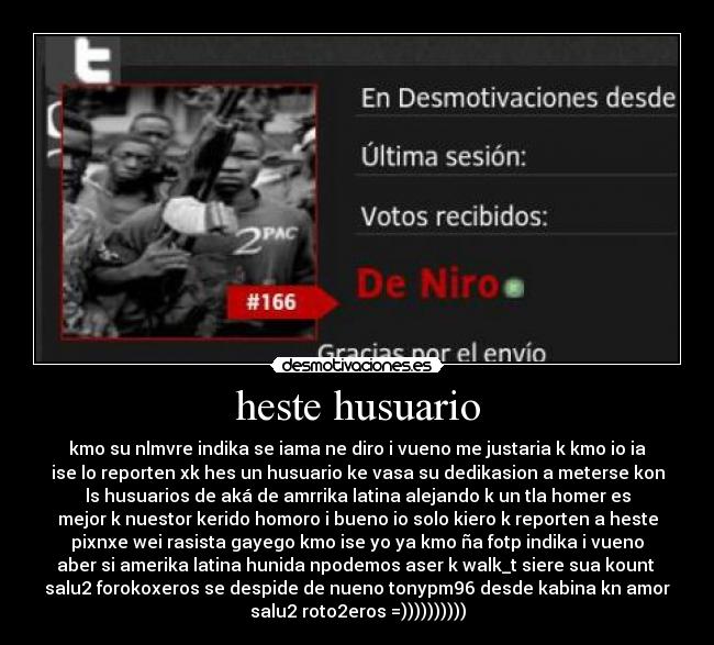 heste husuario - kmo su nlmvre indika se iama ne diro i vueno me justaria k kmo io ia
ise lo reporten xk hes un husuario ke vasa su dedikasion a meterse kon
ls husuarios de aká de amrrika latina alejando k un tla homer es
mejor k nuestor kerido homoro i bueno io solo kiero k reporten a heste
pixnxe wei rasista gayego kmo ise yo ya kmo ña fotp indika i vueno
aber si amerika latina hunida npodemos aser k walk_t siere sua kount
salu2 forokoxeros se despide de nueno tonypm96 desde kabina kn amor
salu2 roto2eros =))))))))))