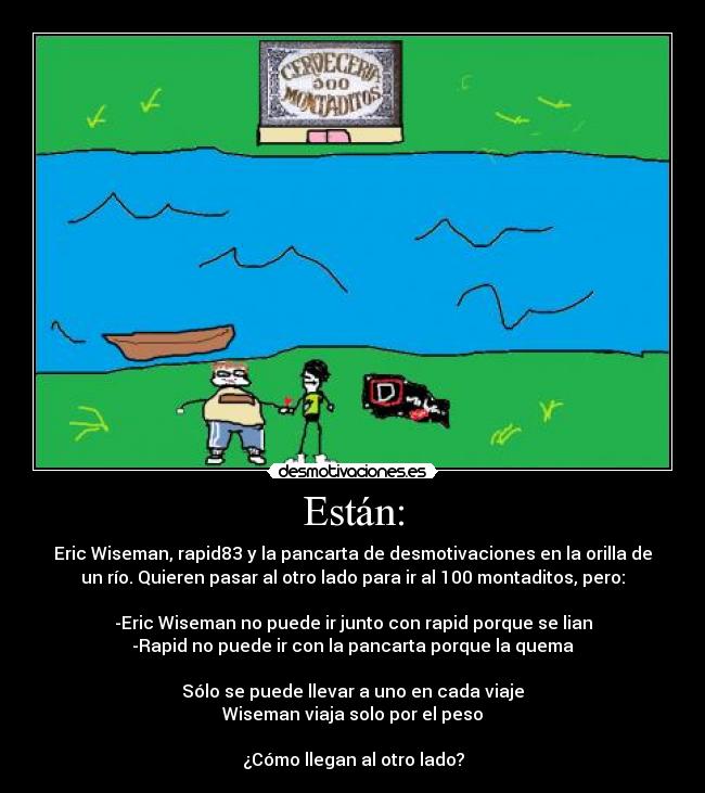 Están: - Eric Wiseman, rapid83 y la pancarta de desmotivaciones en la orilla de
un río. Quieren pasar al otro lado para ir al 100 montaditos, pero:

-Eric Wiseman no puede ir junto con rapid porque se lian
-Rapid no puede ir con la pancarta porque la quema

Sólo se puede llevar a uno en cada viaje
Wiseman viaja solo por el peso

¿Cómo llegan al otro lado?