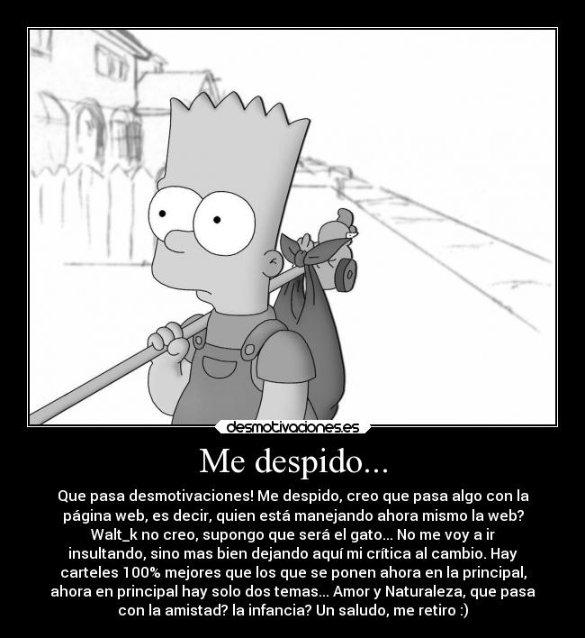 Me despido... - Que pasa desmotivaciones! Me despido, creo que pasa algo con la
página web, es decir, quien está manejando ahora mismo la web?
Walt_k no creo, supongo que será el gato... No me voy a ir
insultando, sino mas bien dejando aquí mi crítica al cambio. Hay
carteles 100% mejores que los que se ponen ahora en la principal,
ahora en principal hay solo dos temas... Amor y Naturaleza, que pasa
con la amistad? la infancia? Un saludo, me retiro :)