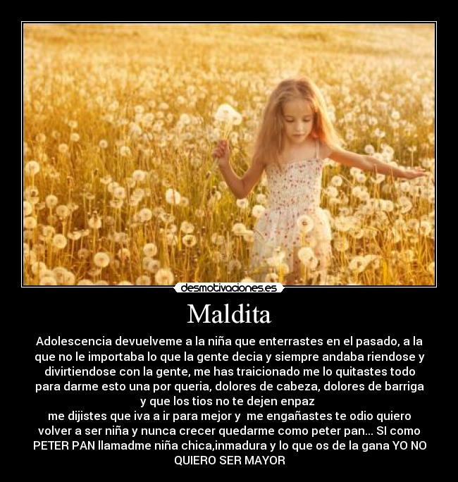 Maldita - Adolescencia devuelveme a la niña que enterrastes en el pasado, a la
que no le importaba lo que la gente decia y siempre andaba riendose y
divirtiendose con la gente, me has traicionado me lo quitastes todo
para darme esto una por queria, dolores de cabeza, dolores de barriga
y que los tios no te dejen enpaz 
me dijistes que iva a ir para mejor y  me engañastes te odio quiero
volver a ser niña y nunca crecer quedarme como peter pan... SI como
PETER PAN llamadme niña chica,inmadura y lo que os de la gana YO NO
QUIERO SER MAYOR