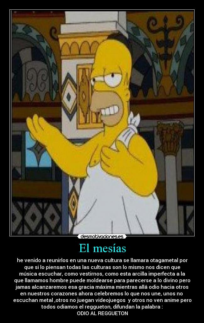 El mesías - he venido a reunirlos en una nueva cultura se llamara otagametal por
que si lo piensan todas las culturas son lo mismo nos dicen que
música escuchar, como vestirnos, como esta arcilla imperfecta a la
que llamamos hombre puede moldearse para parecerse a lo divino pero
jamas alcanzaremos esa gracia máxima mientras allá odio hacia otros
en nuestros corazones ahora celebremos lo que nos une, unos no 
escuchan metal ,otros no juegan videojuegos  y otros no ven anime pero
todos odiamos el reggueton, difundan la palabra :
ODIO AL REGGUETON