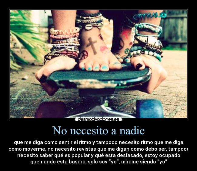 No necesito a nadie - que me diga como sentir el ritmo y tampoco necesito ritmo que me diga
como moverme, no necesito revistas que me digan como debo ser, tampoco
necesito saber qué es popular y qué esta desfasado, estoy ocupado
quemando esta basura, solo soy yo, mirame siendo yo