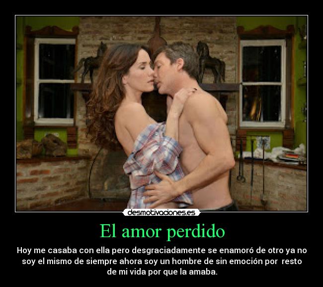 El amor perdido - Hoy me casaba con ella pero desgraciadamente se enamoró de otro ya no
soy el mismo de siempre ahora soy un hombre de sin emoción por resto
de mi vida por que la amaba.