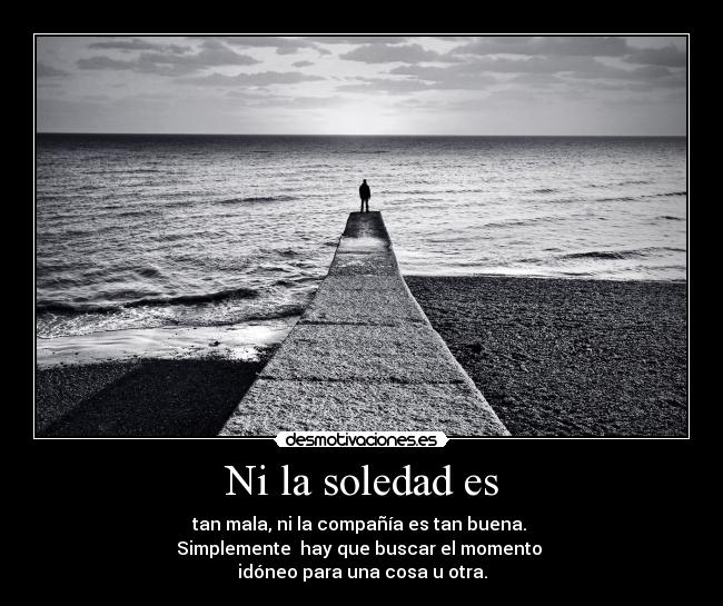 Ni la soledad es - tan mala, ni la compañía es tan buena.
Simplemente hay que buscar el momento
idóneo para una cosa u otra.