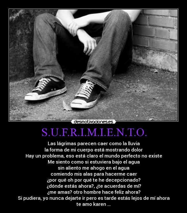 S.U.F.R.I.M.I.E.N.T.O. - Las lágrimas parecen caer como la lluvia
la forma de mi cuerpo está mostrando dolor
Hay un problema, eso está claro el mundo perfecto no existe
Me siento como si estuviera bajo el agua
sin aliento me ahogo en el agua
comiendo mis alas para hacerme caer
¿por qué oh por qué te he decepcionado?
¿dónde estás ahora?, ¿te acuerdas de mí?
¿me amas? otro hombre hace feliz ahora?
Si pudiera, yo nunca dejarte ir pero es tarde estás lejos de mí ahora
te amo karen ...