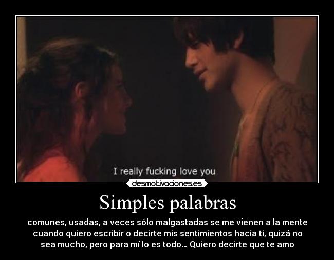 Simples palabras - comunes, usadas, a veces sólo malgastadas se me vienen a la mente
cuando quiero escribir o decirte mis sentimientos hacia ti, quizá no
sea mucho, pero para mí lo es todo… Quiero decirte que te amo