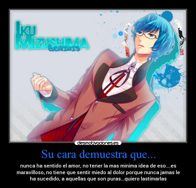 Su cara demuestra que... - nunca ha sentido el amor, no tener la mas minima idea de eso....es
maravilloso, no tiene que sentir miedo al dolor porque nunca jamas le
ha sucedido, a aquellas que son puras...quiero lastimarlas