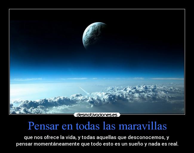 Pensar en todas las maravillas - que nos ofrece la vida, y todas aquellas que desconocemos, y
pensar momentáneamente que todo esto es un sueño y nada es real.